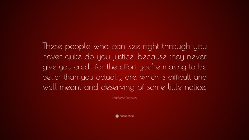 Marilynne Robinson Quote: “These people who can see right through you never quite do you justice, because they never give you credit for the effort you’re making to be better than you actually are, which is difficult and well meant and deserving of some little notice.”
