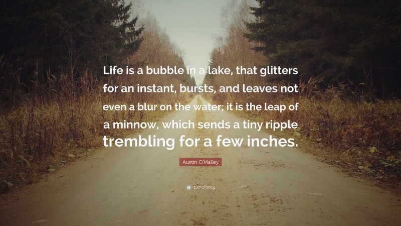 Austin O'Malley Quote: “Life is a bubble in a lake, that glitters for an instant, bursts, and leaves not even a blur on the water; it is the leap of a minnow, which sends a tiny ripple trembling for a few inches.”