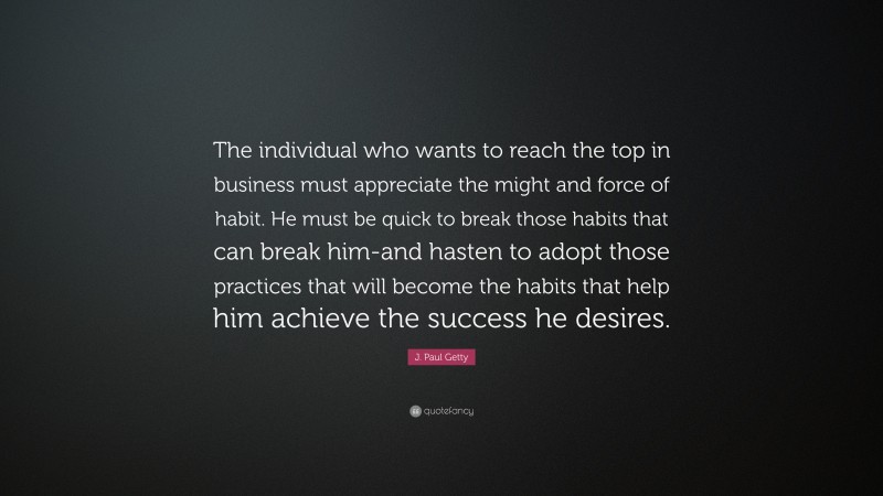 J. Paul Getty Quote: “The individual who wants to reach the top in business must appreciate the might and force of habit. He must be quick to break those habits that can break him-and hasten to adopt those practices that will become the habits that help him achieve the success he desires.”