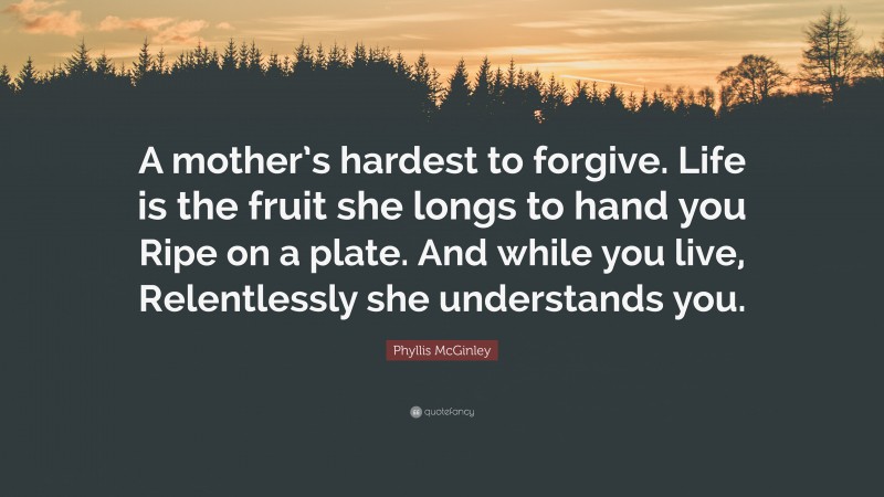 Phyllis McGinley Quote: “A mother’s hardest to forgive. Life is the fruit she longs to hand you Ripe on a plate. And while you live, Relentlessly she understands you.”