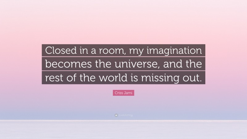 Criss Jami Quote: “Closed in a room, my imagination becomes the universe, and the rest of the world is missing out.”