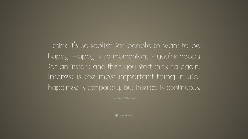 Georgia O'Keeffe Quote: “I think it’s so foolish for people to want to be happy. Happy is so momentary – you’re happy for an instant and then you start thinking again. Interest is the most important thing in life; happiness is temporary, but interest is continuous.”