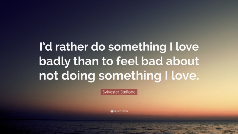 Sylvester Stallone Quote: “I’d rather do something I love badly than to feel bad about not doing something I love.”