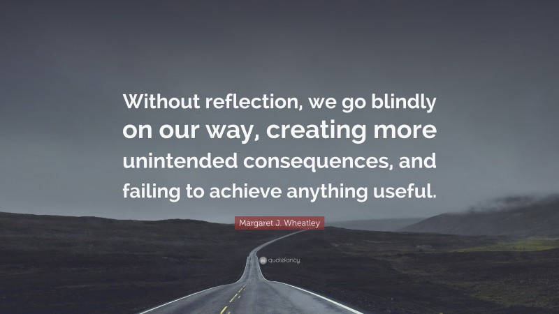 Margaret J. Wheatley Quote: “Without reflection, we go blindly on our way, creating more unintended consequences, and failing to achieve anything useful.”