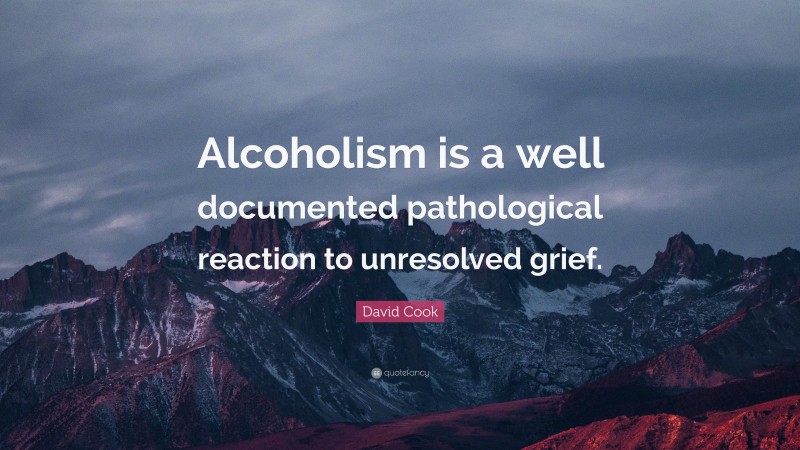 David Cook Quote: “Alcoholism is a well documented pathological reaction to unresolved grief.”