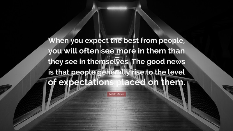 Mark Miller Quote: “When you expect the best from people, you will often see more in them than they see in themselves. The good news is that people generally rise to the level of expectations placed on them.”