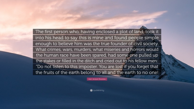 Jean-Jacques Rousseau Quote: “The first person who, having enclosed a plot of land, took it into his head to say this is mine and found people simple enough to believe him was the true founder of civil society. What crimes, wars, murders, what miseries and horrors would the human race have been spared, had some one pulled up the stakes or filled in the ditch and cried out to his fellow men: “Do not listen to this imposter. You are lost if you forget that the fruits of the earth belong to all and the earth to no one!”