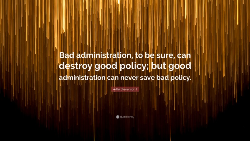 Adlai Stevenson I Quote: “Bad administration, to be sure, can destroy good policy; but good administration can never save bad policy.”