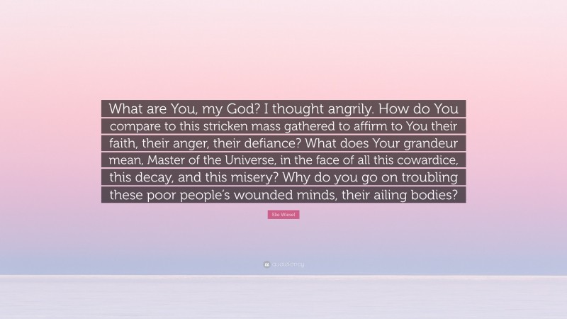 Elie Wiesel Quote: “What are You, my God? I thought angrily. How do You compare to this stricken mass gathered to affirm to You their faith, their anger, their defiance? What does Your grandeur mean, Master of the Universe, in the face of all this cowardice, this decay, and this misery? Why do you go on troubling these poor people’s wounded minds, their ailing bodies?”