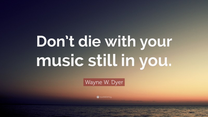 Wayne W. Dyer Quote: “Don’t die with your music still in you.”