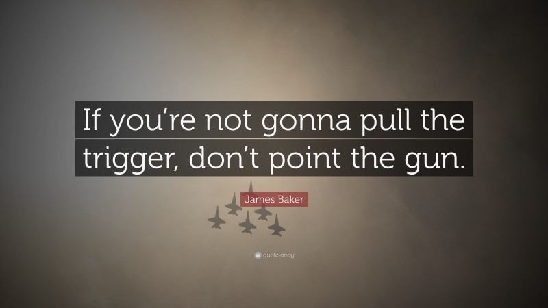 James Baker Quote: “If you’re not gonna pull the trigger, don’t point the gun.”