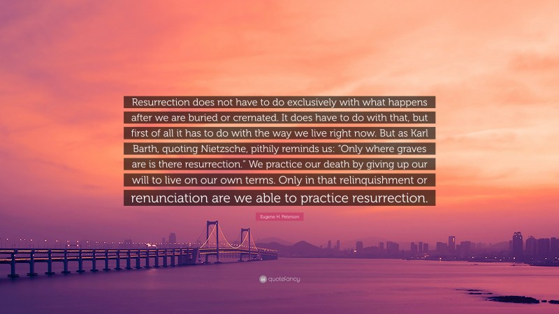 Eugene H. Peterson Quote: “Resurrection does not have to do exclusively with what happens after we are buried or cremated. It does have to do with that, but first of all it has to do with the way we live right now. But as Karl Barth, quoting Nietzsche, pithily reminds us: “Only where graves are is there resurrection.” We practice our death by giving up our will to live on our own terms. Only in that relinquishment or renunciation are we able to practice resurrection.”