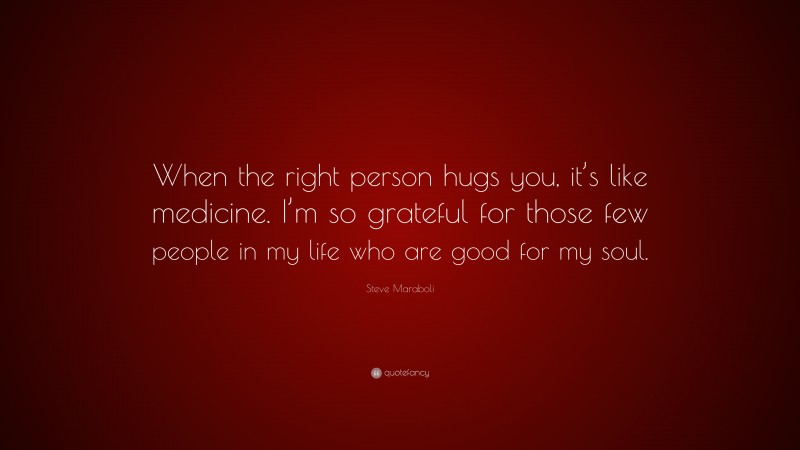 Steve Maraboli Quote: “When the right person hugs you, it’s like medicine. I’m so grateful for those few people in my life who are good for my soul.”