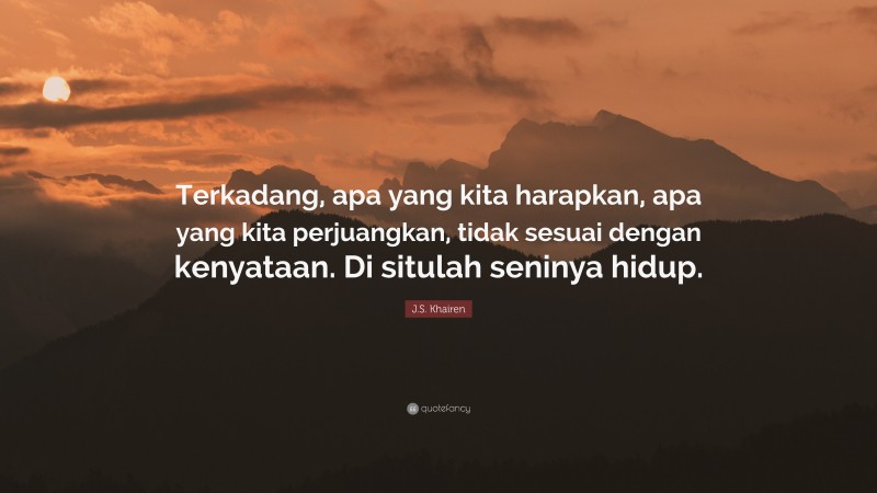 J.S. Khairen Quote: “Terkadang, apa yang kita harapkan, apa yang kita perjuangkan, tidak sesuai dengan kenyataan. Di situlah seninya hidup.”