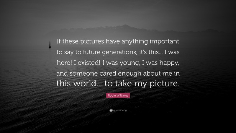 Robin Williams Quote: “If these pictures have anything important to say to future generations, it’s this... I was here! I existed! I was young, I was happy, and someone cared enough about me in this world... to take my picture.”