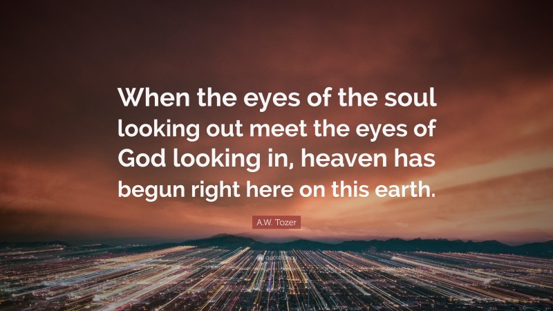 A.W. Tozer Quote: “When the eyes of the soul looking out meet the eyes of God looking in, heaven has begun right here on this earth.”