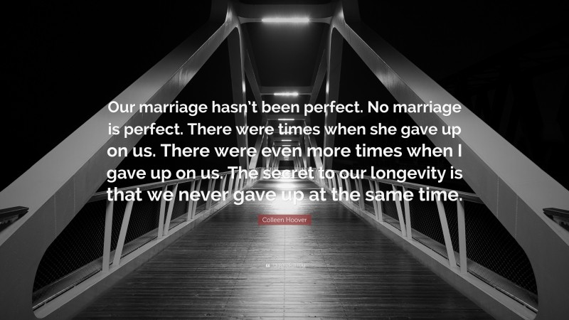 Colleen Hoover Quote: “Our marriage hasn’t been perfect. No marriage is perfect. There were times when she gave up on us. There were even more times when I gave up on us. The secret to our longevity is that we never gave up at the same time.”