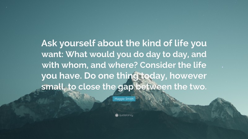 Maggie Smith Quote: “Ask yourself about the kind of life you want: What would you do day to day, and with whom, and where? Consider the life you have. Do one thing today, however small, to close the gap between the two.”