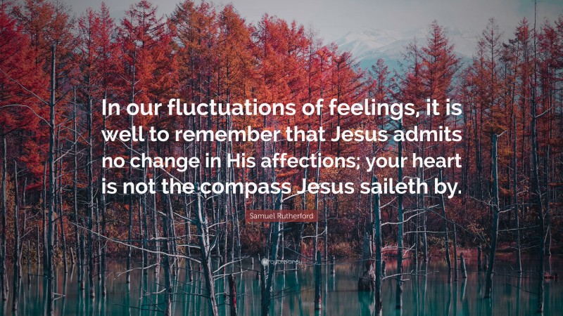 Samuel Rutherford Quote: “In our fluctuations of feelings, it is well to remember that Jesus admits no change in His affections; your heart is not the compass Jesus saileth by.”