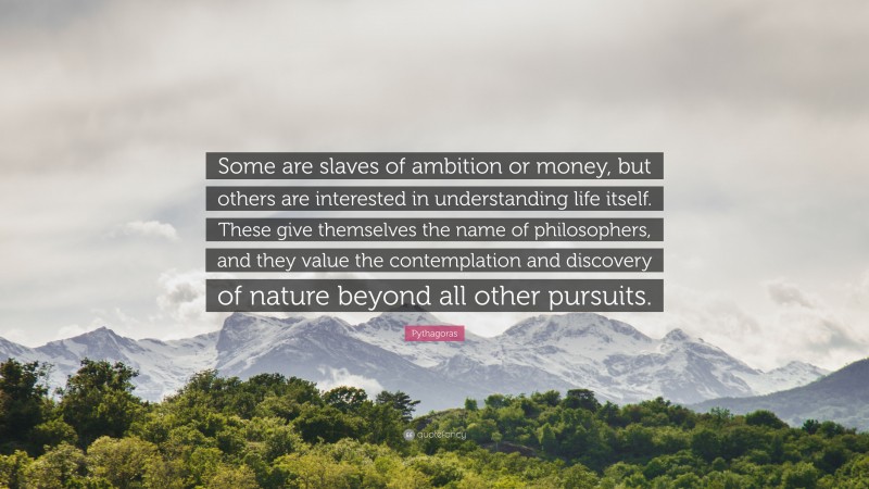 Pythagoras Quote: “Some are slaves of ambition or money, but others are interested in understanding life itself. These give themselves the name of philosophers, and they value the contemplation and discovery of nature beyond all other pursuits.”