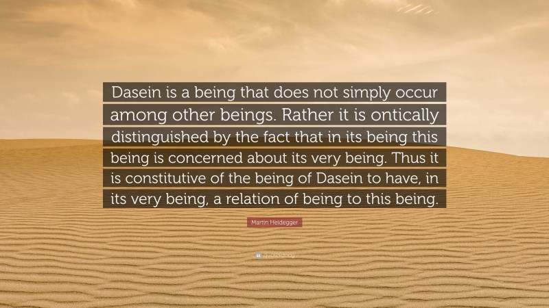 Martin Heidegger Quote: “Dasein is a being that does not simply occur among other beings. Rather it is ontically distinguished by the fact that in its being this being is concerned about its very being. Thus it is constitutive of the being of Dasein to have, in its very being, a relation of being to this being.”