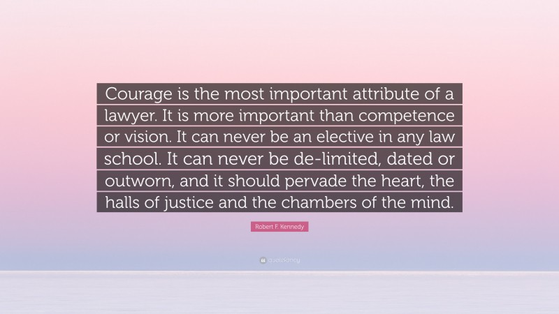 Robert F. Kennedy Quote: “Courage is the most important attribute of a lawyer. It is more important than competence or vision. It can never be an elective in any law school. It can never be de-limited, dated or outworn, and it should pervade the heart, the halls of justice and the chambers of the mind.”