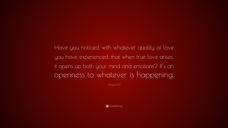 Adyashanti Quote: “Have you noticed, with whatever quality of love you have experienced, that when true love arises, it opens up both your mind and emotions? It’s an openness to whatever is happening.”