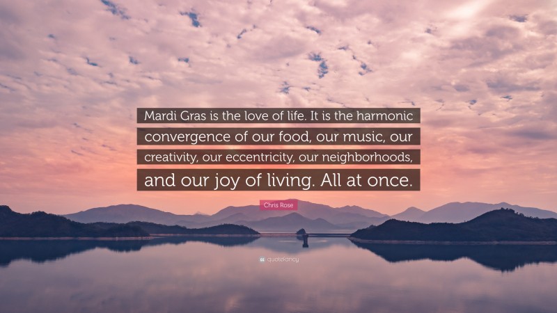 Chris Rose Quote: “Mardi Gras is the love of life. It is the harmonic convergence of our food, our music, our creativity, our eccentricity, our neighborhoods, and our joy of living. All at once.”