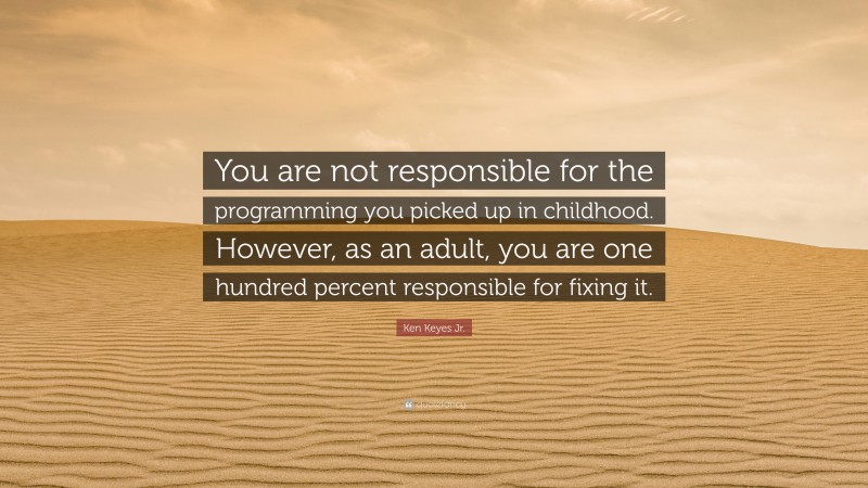 Ken Keyes Jr. Quote: “You are not responsible for the programming you picked up in childhood. However, as an adult, you are one hundred percent responsible for fixing it.”