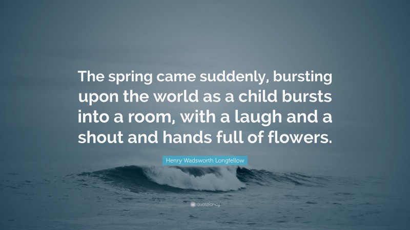 Henry Wadsworth Longfellow Quote: “The spring came suddenly, bursting upon the world as a child bursts into a room, with a laugh and a shout and hands full of flowers.”