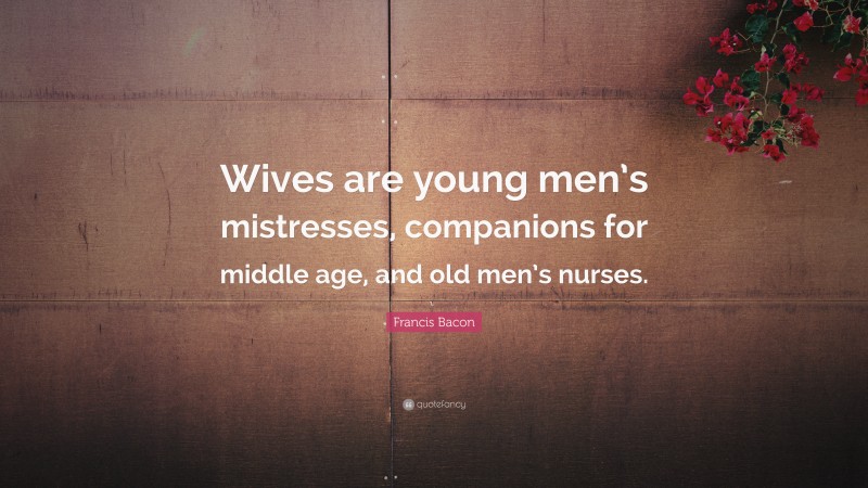 Francis Bacon Quote: “Wives are young men’s mistresses, companions for middle age, and old men’s nurses.”