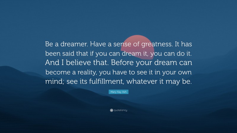 Mary Kay Ash Quote: “Be a dreamer. Have a sense of greatness. It has been said that if you can dream it, you can do it. And I believe that. Before your dream can become a reality, you have to see it in your own mind; see its fulfillment, whatever it may be.”