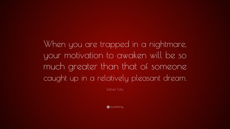 Eckhart Tolle Quote: “When you are trapped in a nightmare, your motivation to awaken will be so much greater than that of someone caught up in a relatively pleasant dream.”