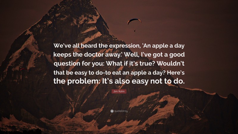 Jim Rohn Quote: “We’ve all heard the expression, ‘An apple a day keeps the doctor away.’ Well, I’ve got a good question for you: What if it’s true? Wouldn’t that be easy to do-to eat an apple a day? Here’s the problem: It’s also easy not to do.”