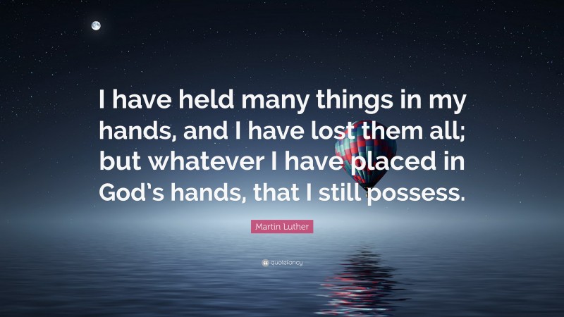 Martin Luther Quote: “I have held many things in my hands, and I have lost them all; but whatever I have placed in God’s hands, that I still possess.”