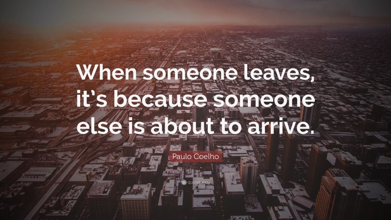 Paulo Coelho Quote: “When someone leaves, it’s because someone else is about to arrive.”