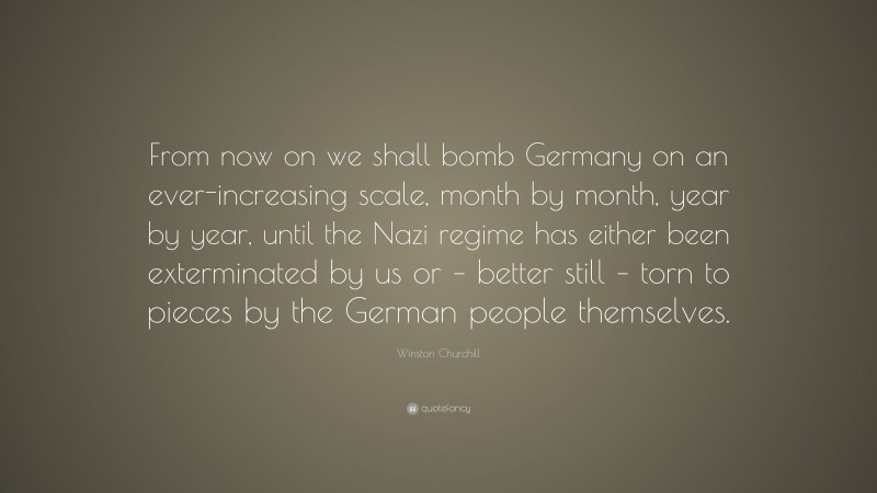 Winston Churchill Quote: “From now on we shall bomb Germany on an ever-increasing scale, month by month, year by year, until the Nazi regime has either been exterminated by us or – better still – torn to pieces by the German people themselves.”