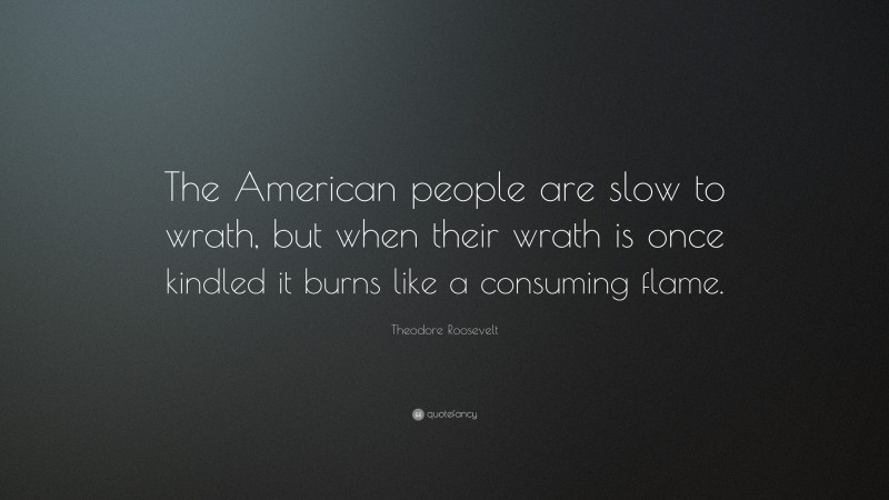 Theodore Roosevelt Quote: “The American people are slow to wrath, but when their wrath is once kindled it burns like a consuming flame.”