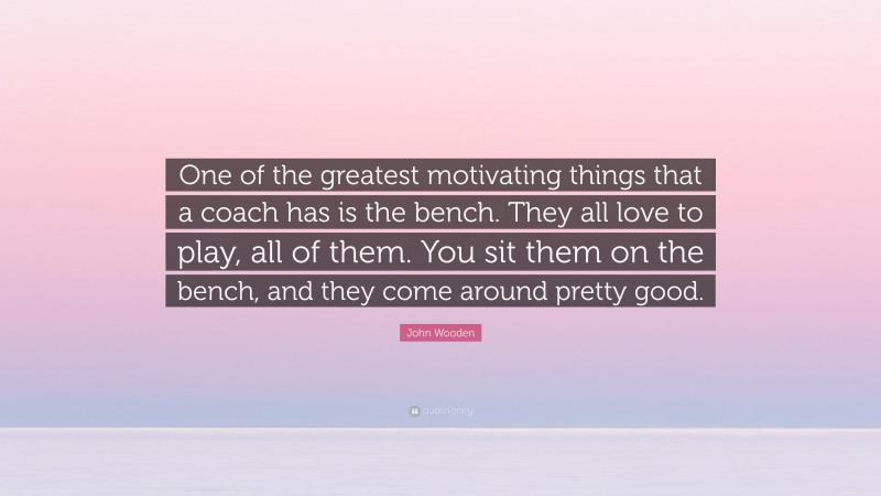John Wooden Quote: “One of the greatest motivating things that a coach has is the bench. They all love to play, all of them. You sit them on the bench, and they come around pretty good.”