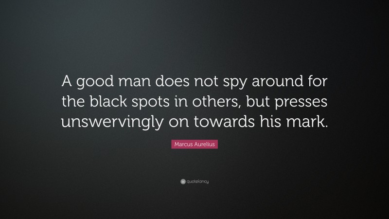 Marcus Aurelius Quote: “A good man does not spy around for the black spots in others, but presses unswervingly on towards his mark.”