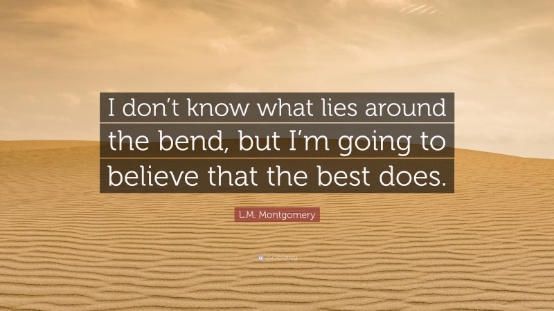 L.M. Montgomery Quote: “I don’t know what lies around the bend, but I’m going to believe that the best does.”