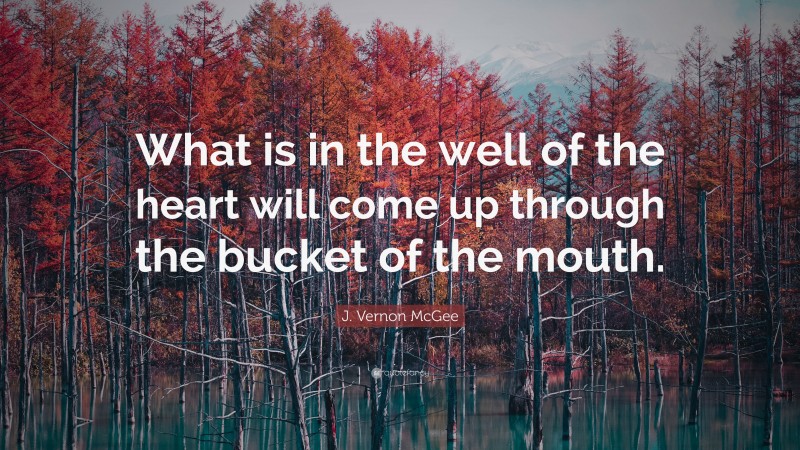 J. Vernon McGee Quote: “What is in the well of the heart will come up through the bucket of the mouth.”
