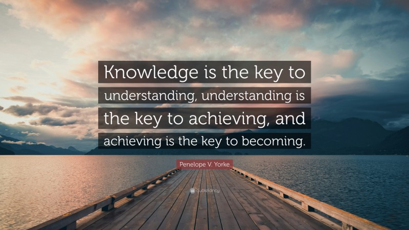 Penelope V. Yorke Quote: “Knowledge is the key to understanding, understanding is the key to achieving, and achieving is the key to becoming.”