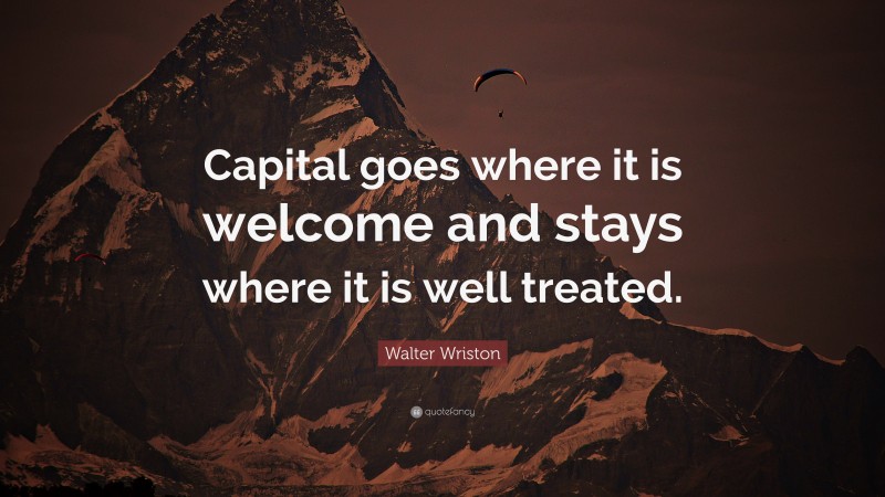 Walter Wriston Quote: “Capital goes where it is welcome and stays where it is well treated.”