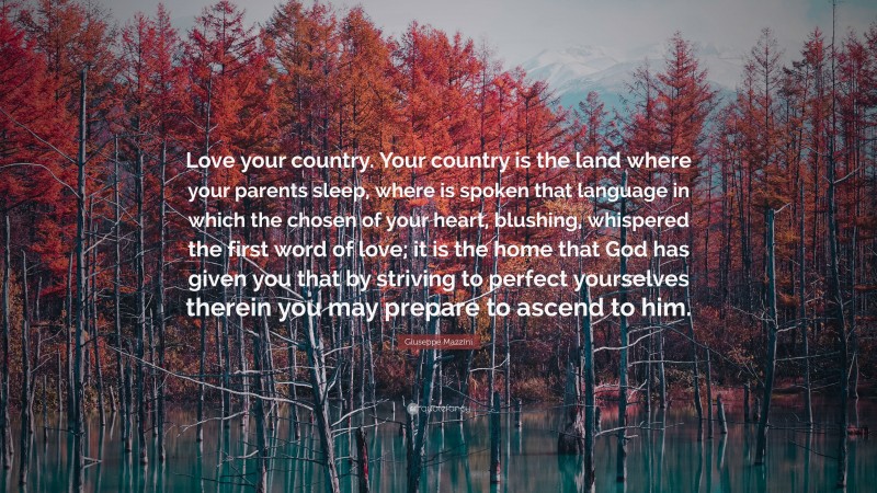 Giuseppe Mazzini Quote: “Love your country. Your country is the land where your parents sleep, where is spoken that language in which the chosen of your heart, blushing, whispered the first word of love; it is the home that God has given you that by striving to perfect yourselves therein you may prepare to ascend to him.”