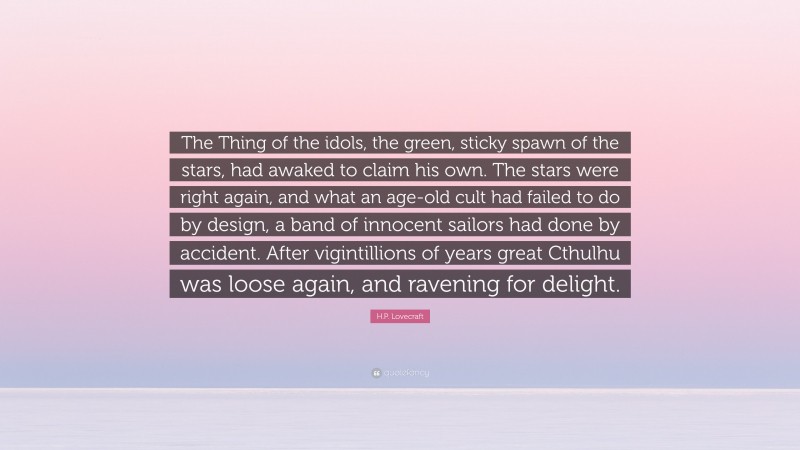H.P. Lovecraft Quote: “The Thing of the idols, the green, sticky spawn of the stars, had awaked to claim his own. The stars were right again, and what an age-old cult had failed to do by design, a band of innocent sailors had done by accident. After vigintillions of years great Cthulhu was loose again, and ravening for delight.”