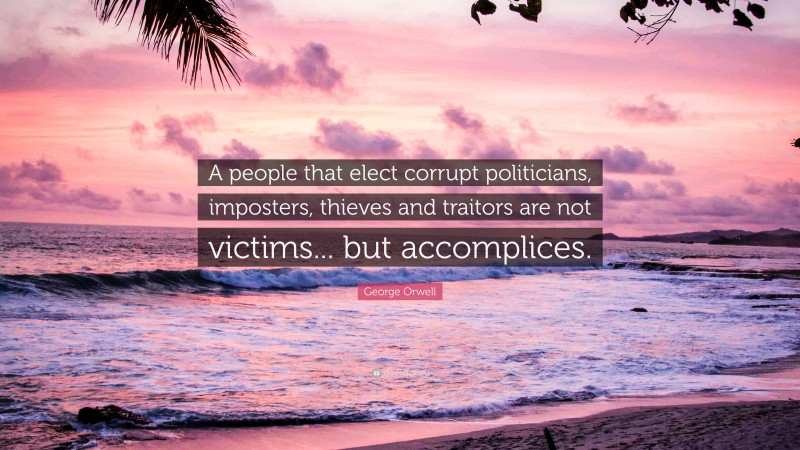 George Orwell Quote: “A people that elect corrupt politicians, imposters, thieves and traitors are not victims... but accomplices.”
