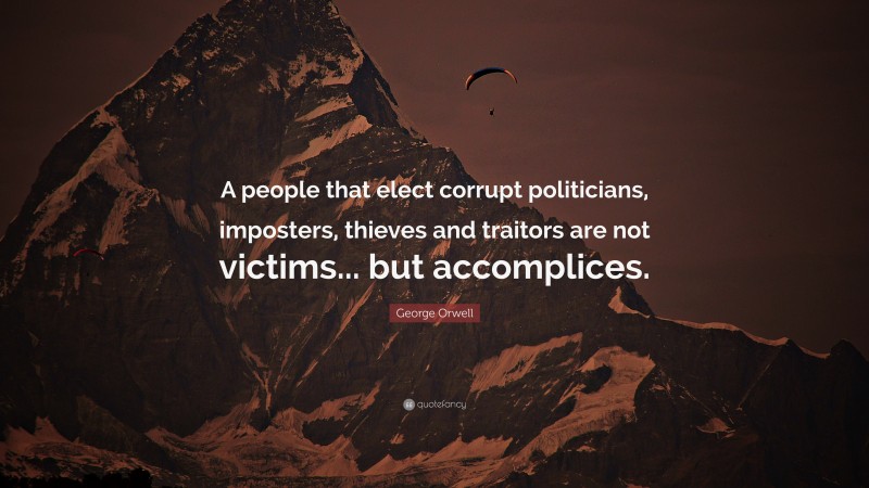 George Orwell Quote: “A people that elect corrupt politicians, imposters, thieves and traitors are not victims... but accomplices.”