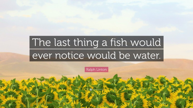 Ralph Linton Quote: “The last thing a fish would ever notice would be water.”