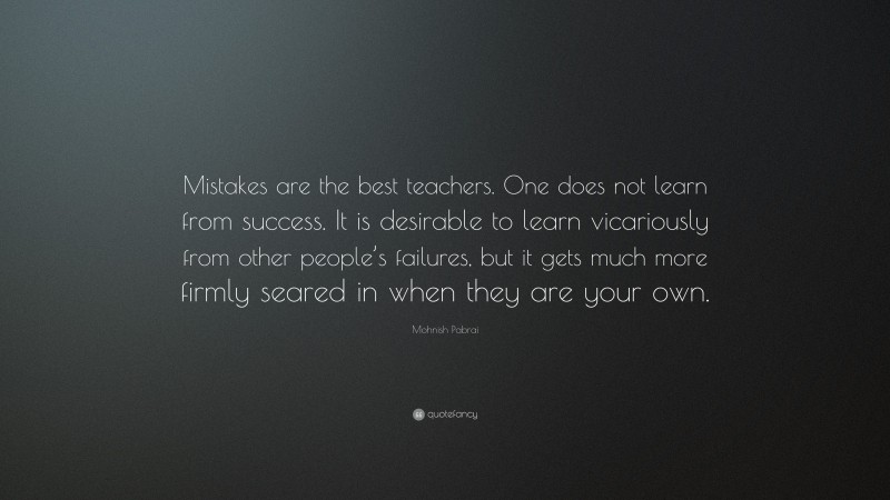 Mohnish Pabrai Quote: “Mistakes are the best teachers. One does not learn from success. It is desirable to learn vicariously from other people’s failures, but it gets much more firmly seared in when they are your own.”
